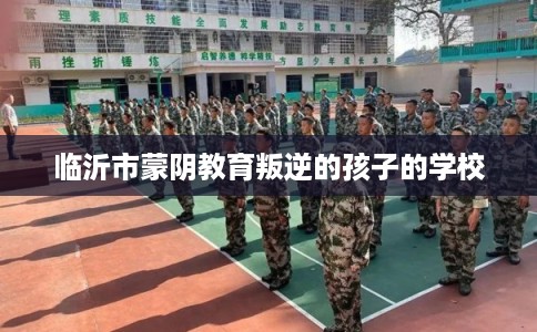 临沂市蒙阴教育叛逆的孩子的学校 临沂市蒙阴教育叛逆的孩子的学校