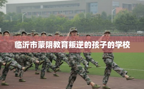 临沂市蒙阴教育叛逆的孩子的学校 临沂市蒙阴教育叛逆的孩子的学校