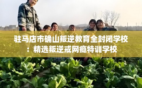 驻马店市确山叛逆教育全封闭学校:精选叛逆戒网瘾特训学校 驻马店市确山叛逆教育全封闭学校:精选叛逆戒网瘾特训学校