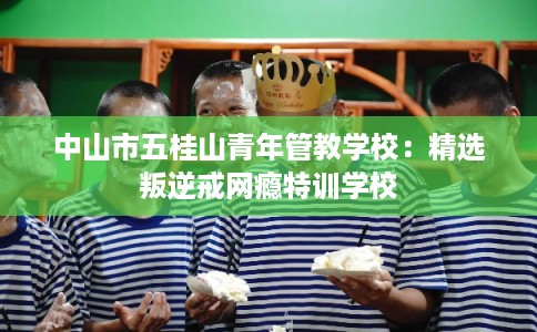 中山市五桂山青年管教学校:精选叛逆戒网瘾特训学校 中山市五桂山青年管教学校:精选叛逆戒网瘾特训学校