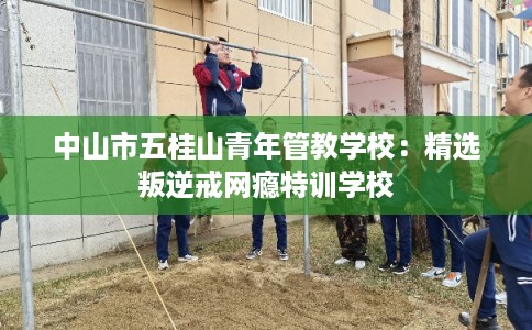 中山市五桂山青年管教学校:精选叛逆戒网瘾特训学校 中山市五桂山青年管教学校:精选叛逆戒网瘾特训学校