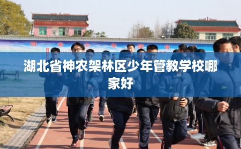 湖北省神农架林区少年管教学校哪家好 湖北省神农架林区少年管教学校哪家好