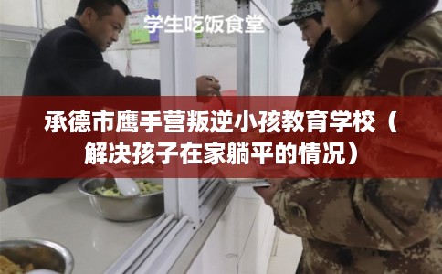 承德市鹰手营叛逆小孩教育学校（解决孩子在家躺平的情况）