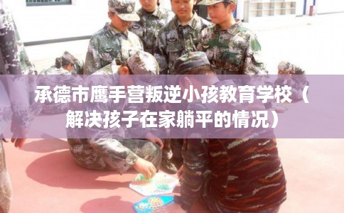 承德市鹰手营叛逆小孩教育学校（解决孩子在家躺平的情况）