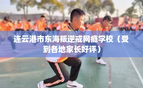 连云港市东海叛逆戒网瘾学校(受到各地家长好评) 连云港市东海叛逆戒网瘾学校(受到各地家长好评)