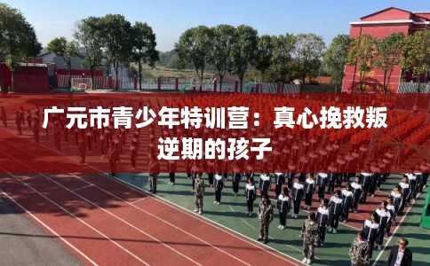 广元市青少年特训营：真心挽救叛逆期的孩子