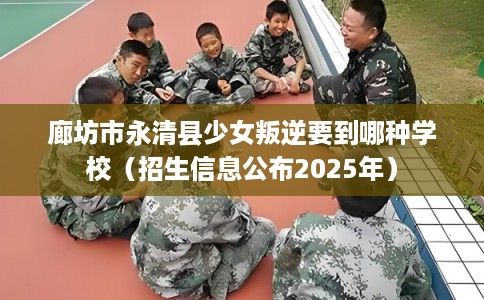 廊坊市永清县少女叛逆要到哪种学校(招生信息公布2025年) 廊坊市永清县少女叛逆要到哪种学校(招生信息公布2025年)