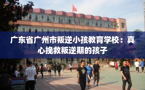 广东省广州市叛逆小孩教育学校:真心挽救叛逆期的孩子 广东省广州市叛逆小孩教育学校:真心挽救叛逆期的孩子