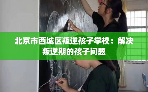 北京市西城区叛逆孩子学校:解决叛逆期的孩子问题 北京市西城区叛逆孩子学校:解决叛逆期的孩子问题