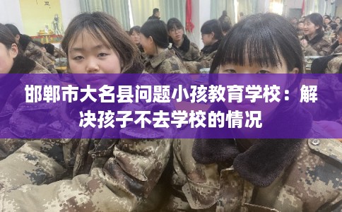 邯郸市大名县问题小孩教育学校:解决孩子不去学校的情况 邯郸市大名县问题小孩教育学校:解决孩子不去学校的情况
