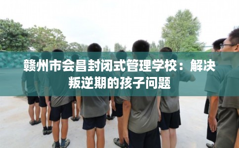赣州市会昌封闭式管理学校:解决叛逆期的孩子问题 赣州市会昌封闭式管理学校:解决叛逆期的孩子问题
