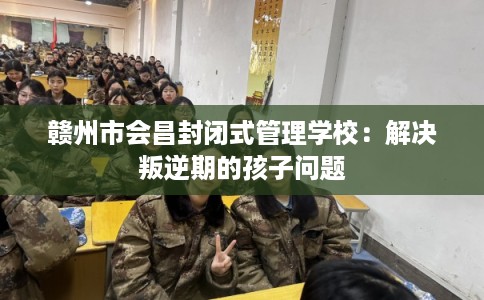 赣州市会昌封闭式管理学校:解决叛逆期的孩子问题 赣州市会昌封闭式管理学校:解决叛逆期的孩子问题