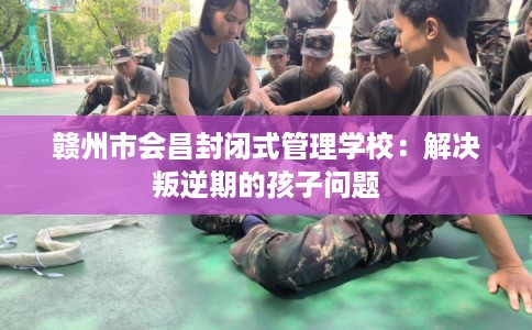 赣州市会昌封闭式管理学校:解决叛逆期的孩子问题 赣州市会昌封闭式管理学校:解决叛逆期的孩子问题