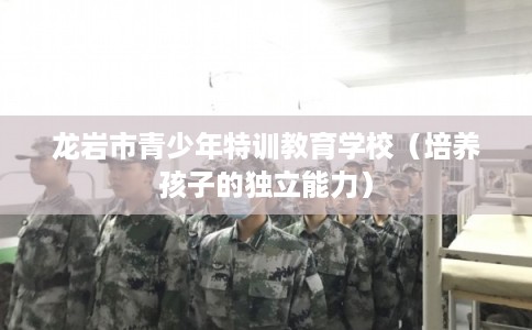 龙岩市青少年特训教育学校(培养孩子的独立能力) 龙岩市青少年特训教育学校(培养孩子的独立能力)