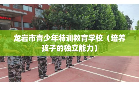 龙岩市青少年特训教育学校(培养孩子的独立能力) 龙岩市青少年特训教育学校(培养孩子的独立能力)