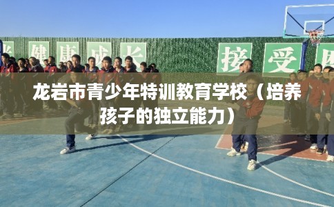 龙岩市青少年特训教育学校(培养孩子的独立能力) 龙岩市青少年特训教育学校(培养孩子的独立能力)