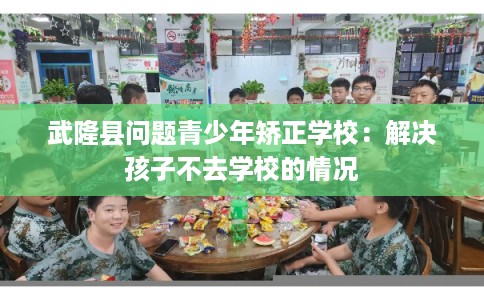 武隆县问题青少年矫正学校:解决孩子不去学校的情况 武隆县问题青少年矫正学校:解决孩子不去学校的情况