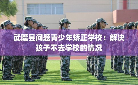 武隆县问题青少年矫正学校:解决孩子不去学校的情况 武隆县问题青少年矫正学校:解决孩子不去学校的情况