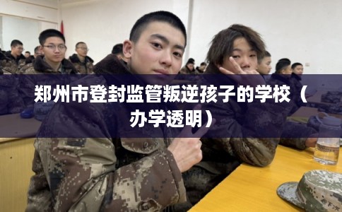 郑州市登封监管叛逆孩子的学校(办学透明) 郑州市登封监管叛逆孩子的学校(办学透明)