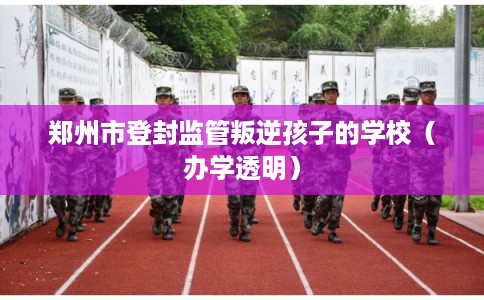 郑州市登封监管叛逆孩子的学校(办学透明) 郑州市登封监管叛逆孩子的学校(办学透明)