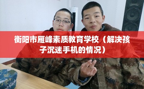 衡阳市雁峰素质教育学校(解决孩子沉迷手机的情况) 衡阳市雁峰素质教育学校(解决孩子沉迷手机的情况)