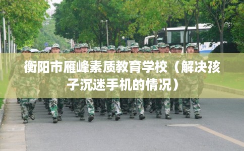 衡阳市雁峰素质教育学校(解决孩子沉迷手机的情况) 衡阳市雁峰素质教育学校(解决孩子沉迷手机的情况)