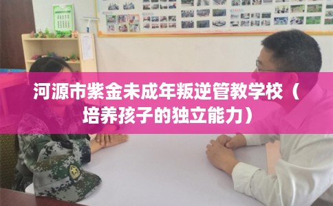 河源市紫金未成年叛逆管教学校(培养孩子的独立能力) 河源市紫金未成年叛逆管教学校(培养孩子的独立能力)