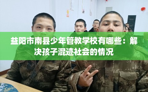 益阳市南县少年管教学校有哪些:解决孩子混迹社会的情况 益阳市南县少年管教学校有哪些:解决孩子混迹社会的情况