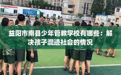 益阳市南县少年管教学校有哪些:解决孩子混迹社会的情况 益阳市南县少年管教学校有哪些:解决孩子混迹社会的情况