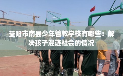 益阳市南县少年管教学校有哪些:解决孩子混迹社会的情况 益阳市南县少年管教学校有哪些:解决孩子混迹社会的情况