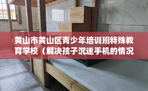 黄山市黄山区青少年培训班特殊教育学校(解决孩子沉迷手机的情况) 黄山市黄山区青少年培训班特殊教育学校(解决孩子沉迷手机的情况)