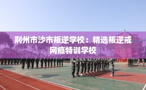 荆州市沙市叛逆学校:精选叛逆戒网瘾特训学校 荆州市沙市叛逆学校:精选叛逆戒网瘾特训学校