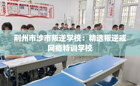 荆州市沙市叛逆学校:精选叛逆戒网瘾特训学校 荆州市沙市叛逆学校:精选叛逆戒网瘾特训学校
