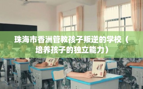 珠海市香洲管教孩子叛逆的学校(培养孩子的独立能力) 珠海市香洲管教孩子叛逆的学校(培养孩子的独立能力)