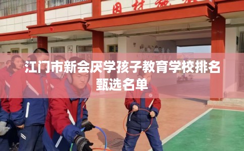 江门市新会厌学孩子教育学校排名甄选名单 江门市新会厌学孩子教育学校排名甄选名单
