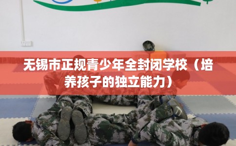 无锡市正规青少年全封闭学校(培养孩子的独立能力) 无锡市正规青少年全封闭学校(培养孩子的独立能力)