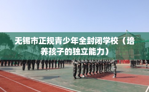 无锡市正规青少年全封闭学校(培养孩子的独立能力) 无锡市正规青少年全封闭学校(培养孩子的独立能力)