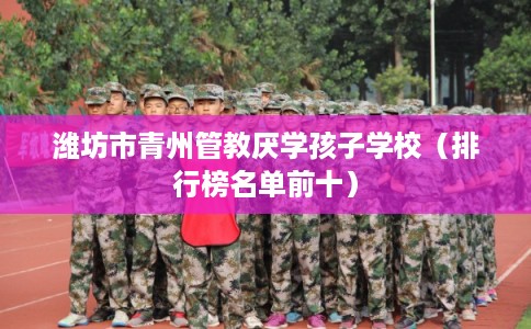 潍坊市青州管教厌学孩子学校(排行榜名单前十) 潍坊市青州管教厌学孩子学校(排行榜名单前十)