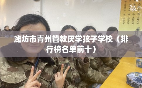 潍坊市青州管教厌学孩子学校(排行榜名单前十) 潍坊市青州管教厌学孩子学校(排行榜名单前十)