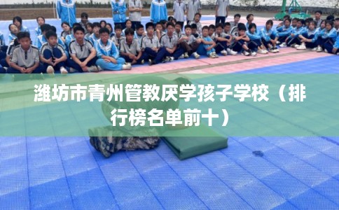 潍坊市青州管教厌学孩子学校(排行榜名单前十) 潍坊市青州管教厌学孩子学校(排行榜名单前十)