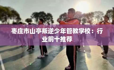 枣庄市山亭叛逆少年管教学校:行业前十推荐 枣庄市山亭叛逆少年管教学校:行业前十推荐