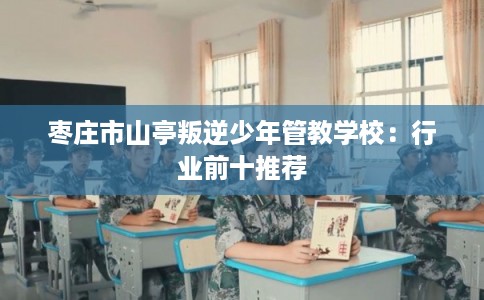 枣庄市山亭叛逆少年管教学校:行业前十推荐 枣庄市山亭叛逆少年管教学校:行业前十推荐