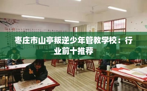枣庄市山亭叛逆少年管教学校:行业前十推荐 枣庄市山亭叛逆少年管教学校:行业前十推荐