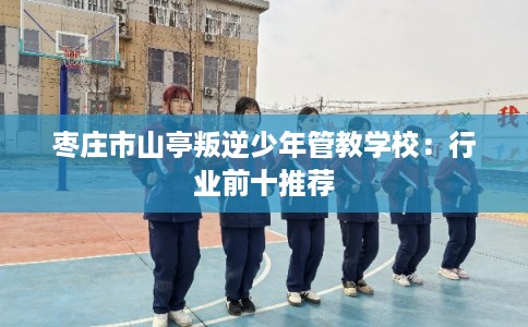 枣庄市山亭叛逆少年管教学校:行业前十推荐 枣庄市山亭叛逆少年管教学校:行业前十推荐