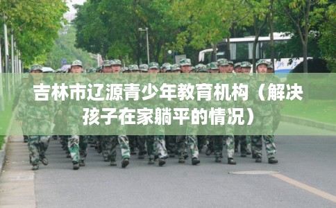 吉林市辽源青少年教育机构(解决孩子在家躺平的情况) 吉林市辽源青少年教育机构(解决孩子在家躺平的情况)