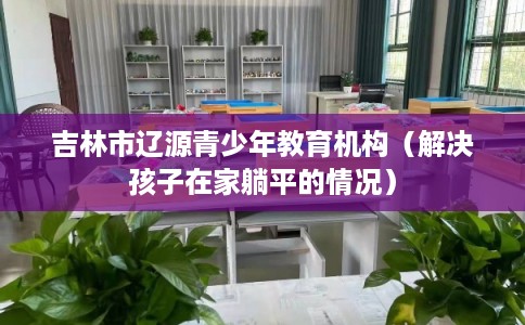 吉林市辽源青少年教育机构(解决孩子在家躺平的情况) 吉林市辽源青少年教育机构(解决孩子在家躺平的情况)