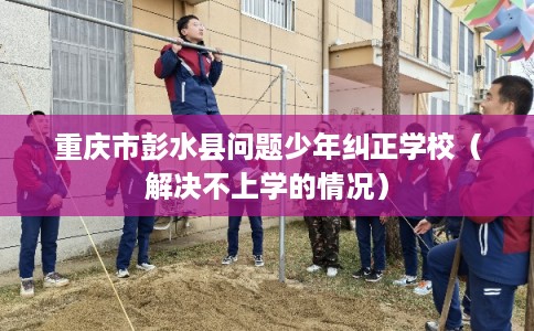 重庆市彭水县问题少年纠正学校(解决不上学的情况) 重庆市彭水县问题少年纠正学校(解决不上学的情况)