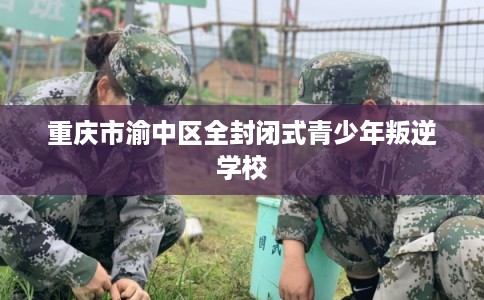 重庆市渝中区全封闭式青少年叛逆学校 重庆市渝中区全封闭式青少年叛逆学校