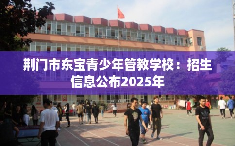 荆门市东宝青少年管教学校:招生信息公布2025年 荆门市东宝青少年管教学校:招生信息公布2025年