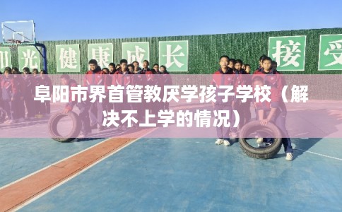 阜阳市界首管教厌学孩子学校(解决不上学的情况) 阜阳市界首管教厌学孩子学校(解决不上学的情况)
